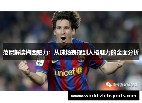 范尼解读梅西魅力:从球场表现到人格魅力的全面分析 范尼解读梅西魅力:从球场表现到人格魅力的全面分析
