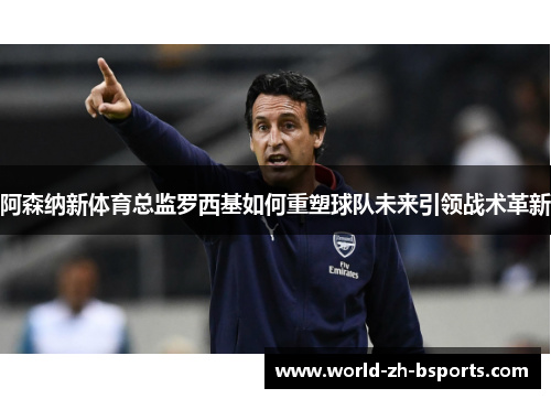 阿森纳新体育总监罗西基如何重塑球队未来引领战术革新 阿森纳新体育总监罗西基如何重塑球队未来引领战术革新