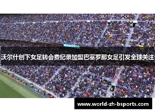 沃尔什创下女足转会费纪录加盟巴塞罗那女足引发全球关注